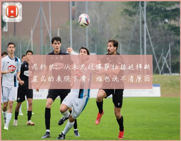 尼科尔：从未见过像萨拉赫这样断崖式的表现下滑，谁也说不清原因