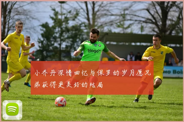 小乔丹深情回忆与保罗的岁月愿兄弟获得更美好的结局