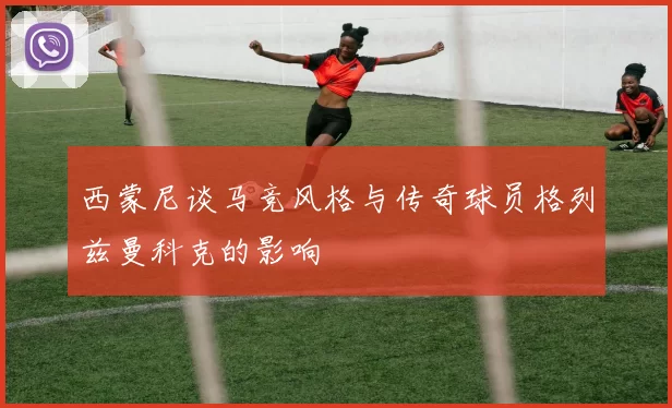 西蒙尼谈马竞风格与传奇球员格列兹曼科克的影响