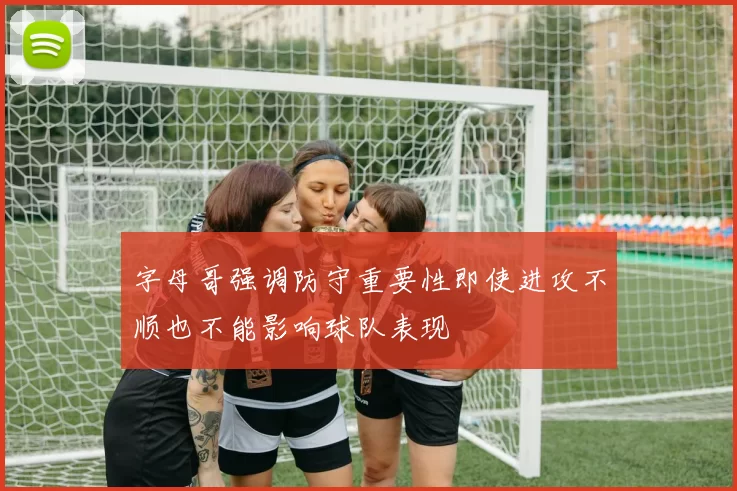 字母哥强调防守重要性即使进攻不顺也不能影响球队表现