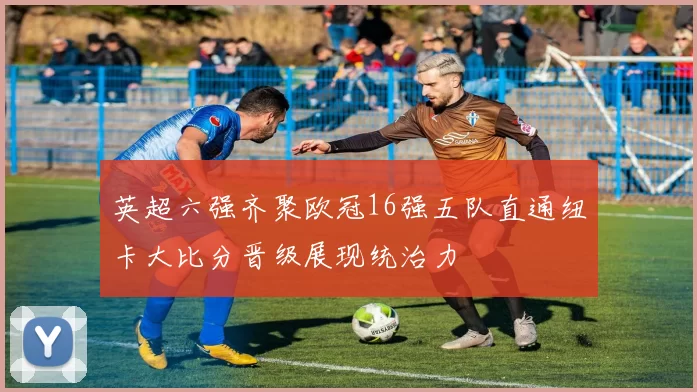 英超六强齐聚欧冠16强五队直通纽卡大比分晋级展现统治力