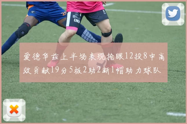 爱德华兹上半场表现抢眼12投8中高效贡献19分5板2助2断1帽助力球队
