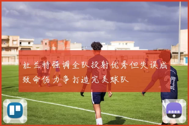 杜兰特强调全队投射优秀但失误成致命伤力争打造完美球队