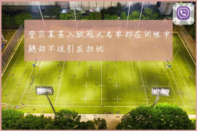 登贝莱虽入欧冠大名单却在训练中腿部不适引发担忧