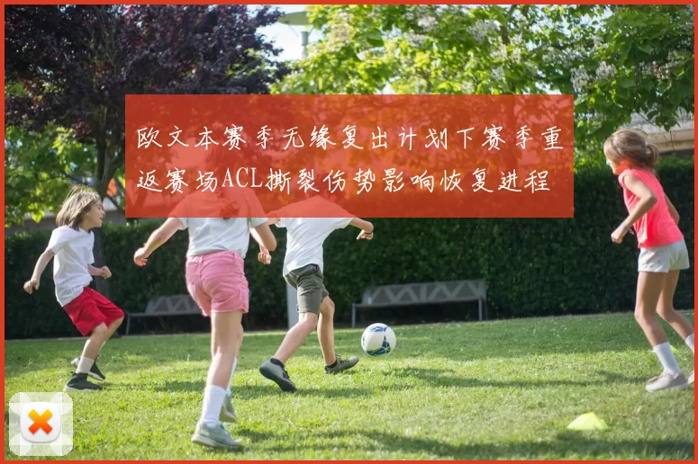 欧文本赛季无缘复出计划下赛季重返赛场ACL撕裂伤势影响恢复进程