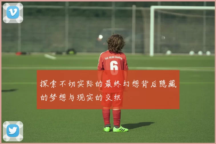 探索不切实际的最终幻想背后隐藏的梦想与现实的交织