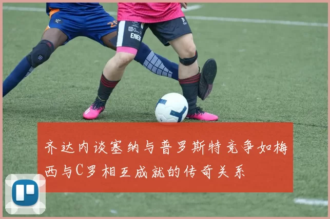 齐达内谈塞纳与普罗斯特竞争如梅西与C罗相互成就的传奇关系