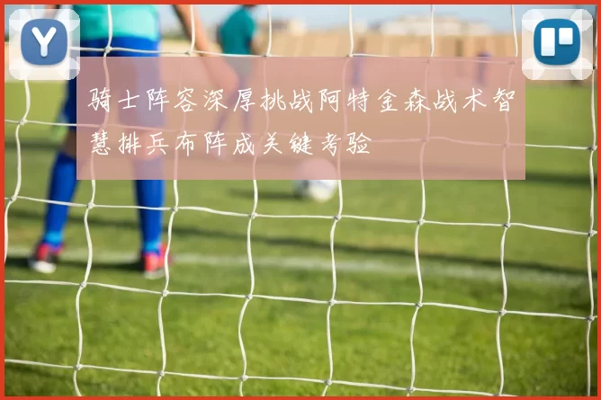 骑士阵容深厚挑战阿特金森战术智慧排兵布阵成关键考验