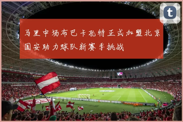 马里中场布巴卡孔特正式加盟北京国安助力球队新赛季挑战