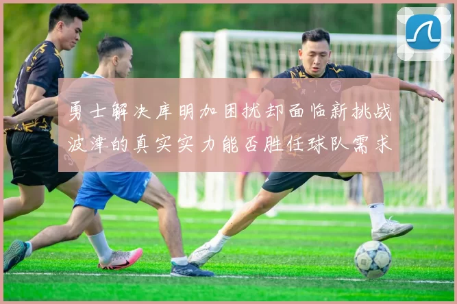 勇士解决库明加困扰却面临新挑战波津的真实实力能否胜任球队需求