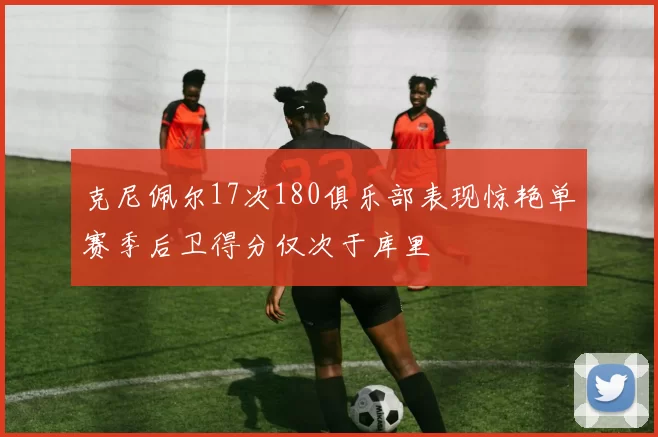 克尼佩尔17次180俱乐部表现惊艳单赛季后卫得分仅次于库里