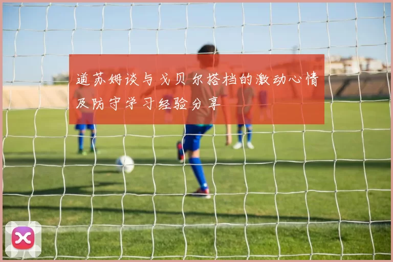 道苏姆谈与戈贝尔搭档的激动心情及防守学习经验分享