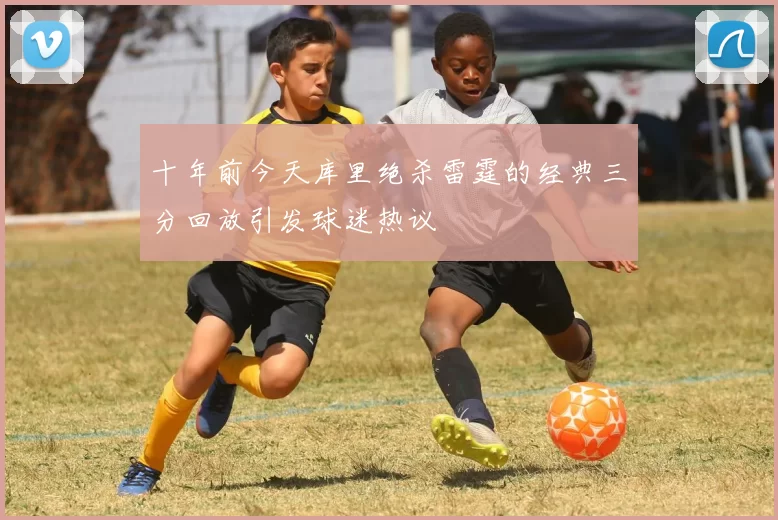 十年前今天库里绝杀雷霆的经典三分回放引发球迷热议