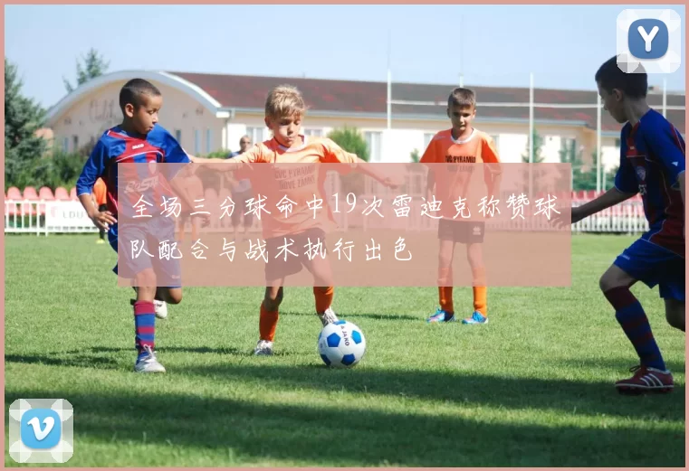 全场三分球命中19次雷迪克称赞球队配合与战术执行出色