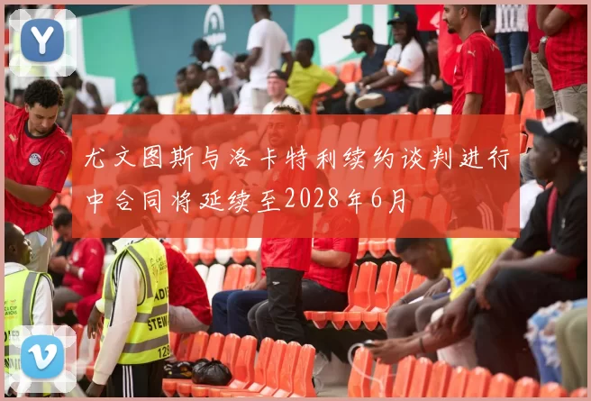 尤文图斯与洛卡特利续约谈判进行中合同将延续至2028年6月