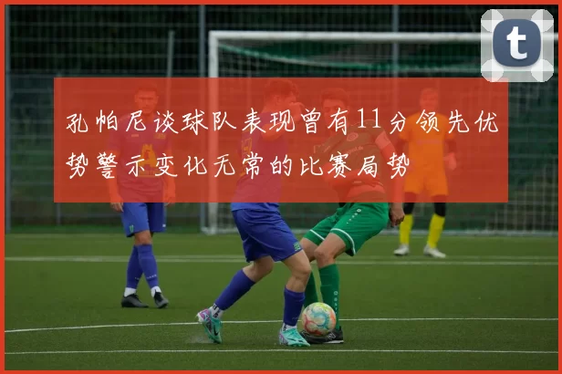 孔帕尼谈球队表现曾有11分领先优势警示变化无常的比赛局势