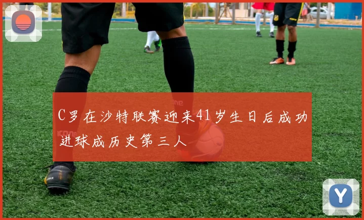 C罗在沙特联赛迎来41岁生日后成功进球成历史第三人