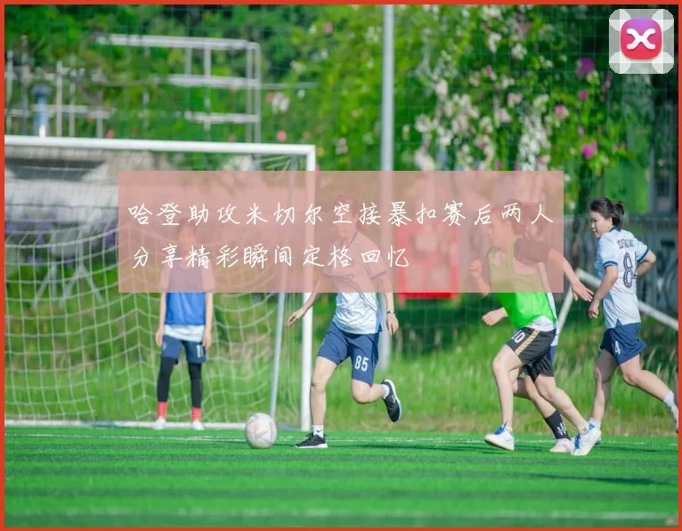 哈登助攻米切尔空接暴扣赛后两人分享精彩瞬间定格回忆