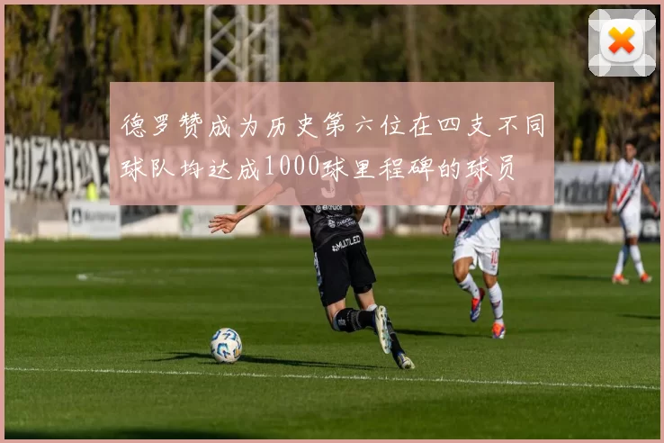 德罗赞成为历史第六位在四支不同球队均达成1000球里程碑的球员
