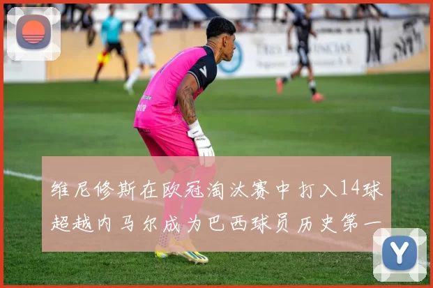 维尼修斯在欧冠淘汰赛中打入14球超越内马尔成为巴西球员历史第一人