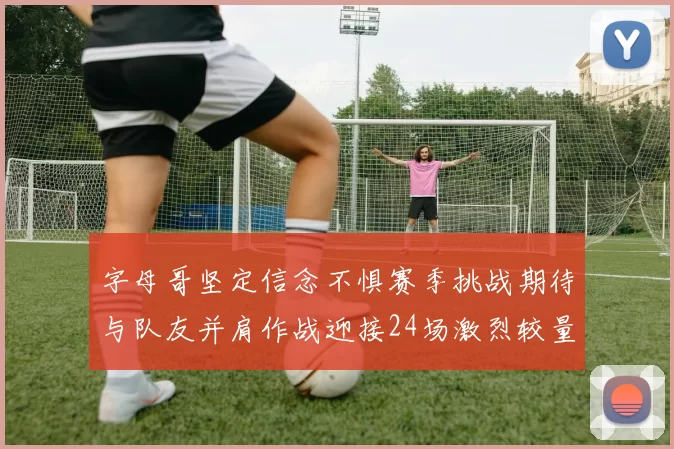 字母哥坚定信念不惧赛季挑战期待与队友并肩作战迎接24场激烈较量