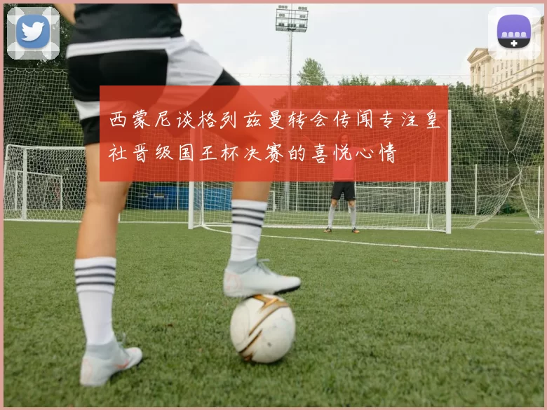 西蒙尼谈格列兹曼转会传闻专注皇社晋级国王杯决赛的喜悦心情