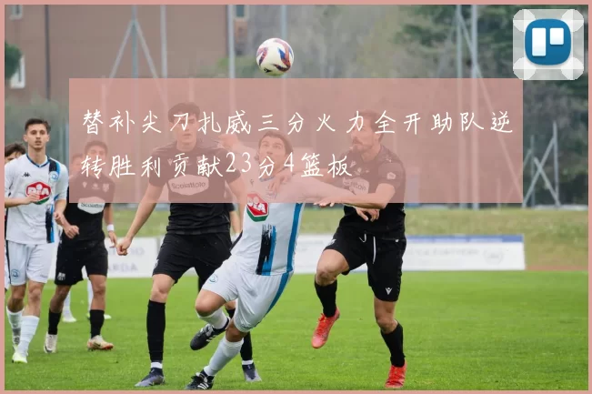 替补尖刀扎威三分火力全开助队逆转胜利贡献23分4篮板